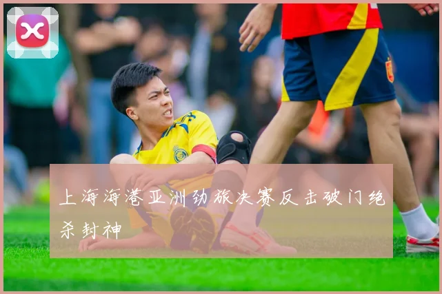 上海海港亚洲劲旅决赛反击破门绝杀封神