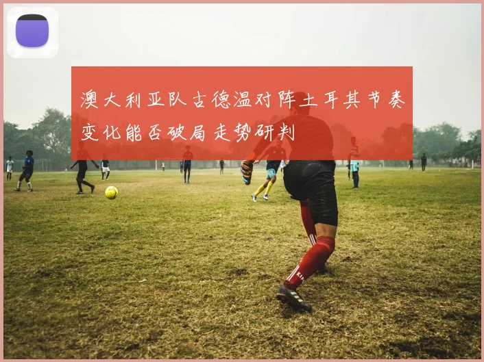 澳大利亚队古德温对阵土耳其节奏变化能否破局走势研判