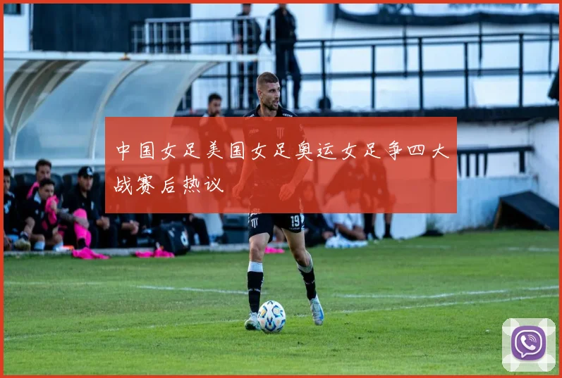 中国女足美国女足奥运女足争四大战赛后热议